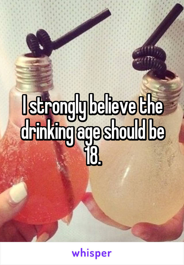 I strongly believe the drinking age should be 18.