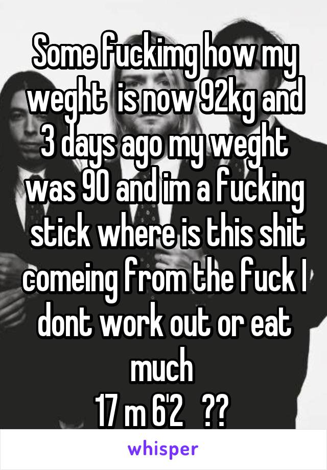 Some fuckimg how my weght  is now 92kg and 3 days ago my weght was 90 and im a fucking  stick where is this shit comeing from the fuck I dont work out or eat much 
17 m 6'2   ?? 