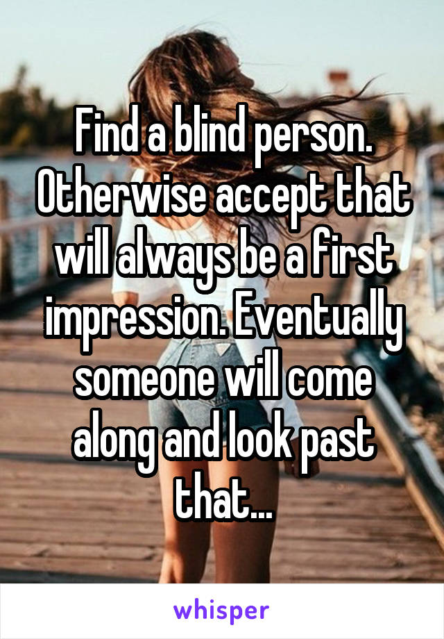 Find a blind person. Otherwise accept that will always be a first impression. Eventually someone will come along and look past that...