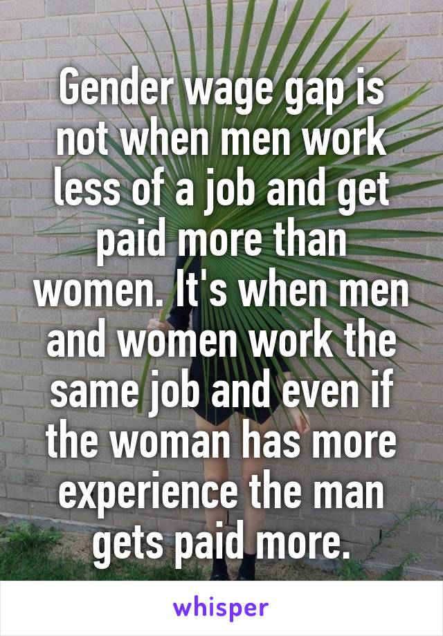 Gender wage gap is not when men work less of a job and get paid more than women. It's when men and women work the same job and even if the woman has more experience the man gets paid more.