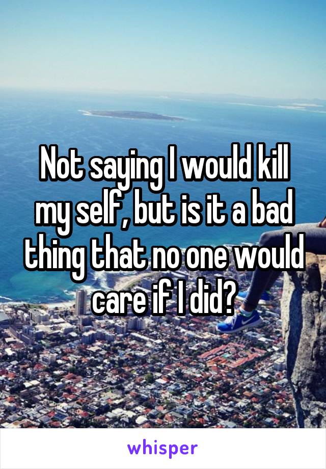 Not saying I would kill my self, but is it a bad thing that no one would care if I did?