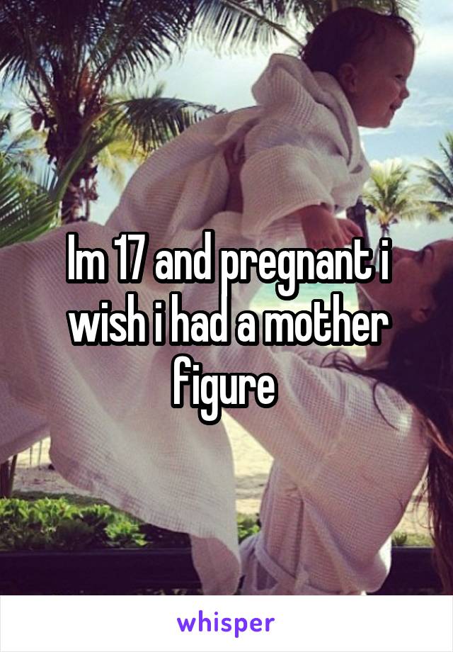 Im 17 and pregnant i wish i had a mother figure 