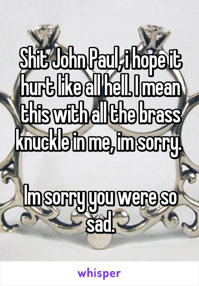 Shit John Paul, i hope it hurt like all hell. I mean this with all the brass knuckle in me, im sorry. 

Im sorry you were so sad.