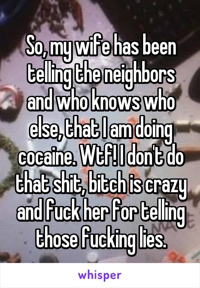 So, my wife has been telling the neighbors and who knows who else, that I am doing cocaine. Wtf! I don't do that shit, bitch is crazy and fuck her for telling those fucking lies.