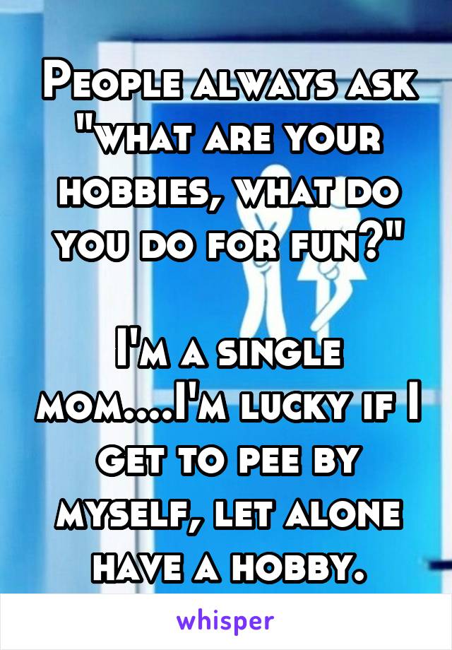 People always ask "what are your hobbies, what do you do for fun?"

I'm a single mom....I'm lucky if I get to pee by myself, let alone have a hobby.