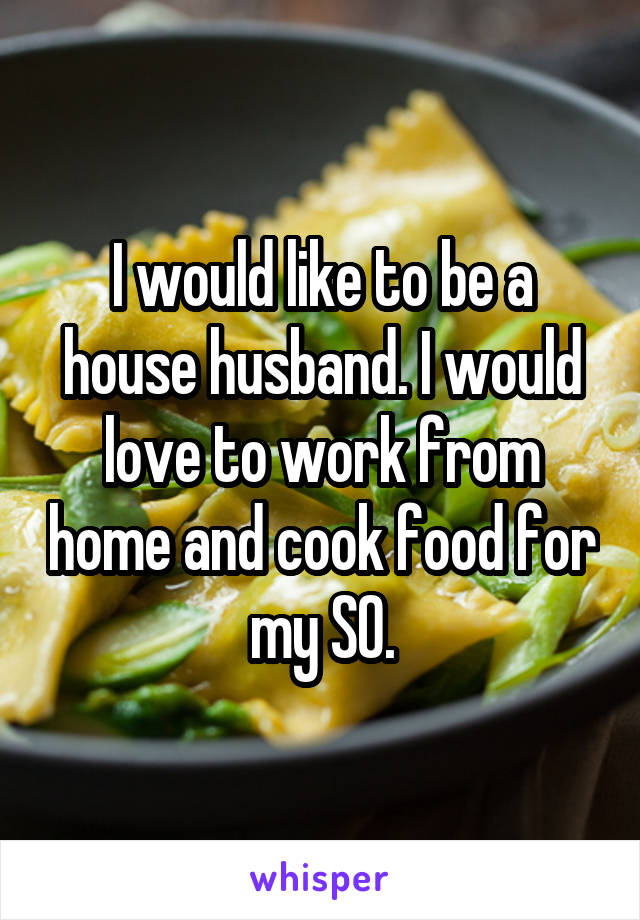 I would like to be a house husband. I would love to work from home and cook food for my SO.