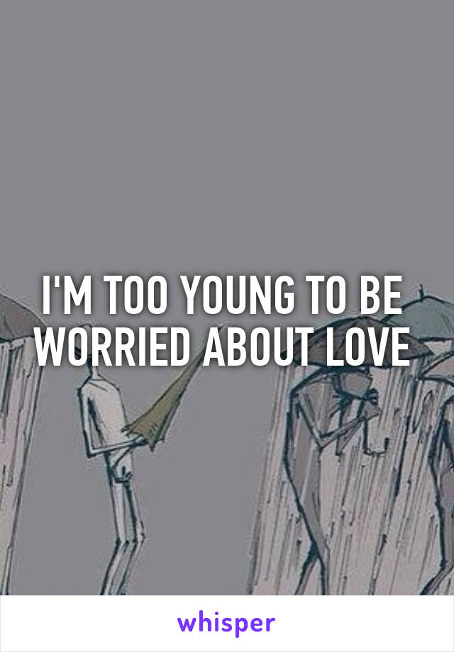 I'M TOO YOUNG TO BE  WORRIED ABOUT LOVE 