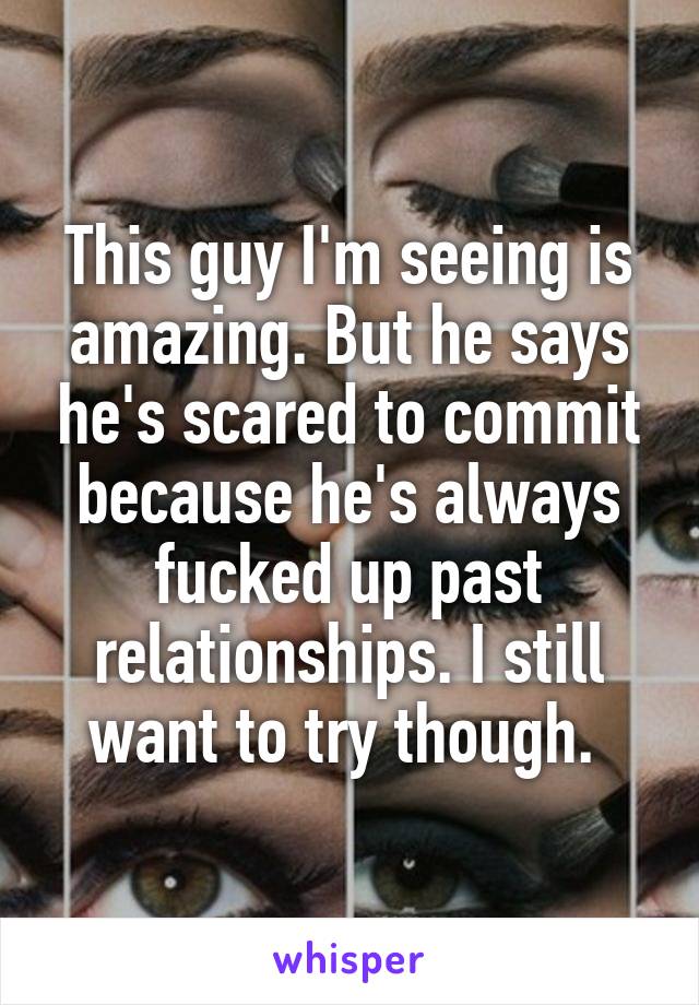 This guy I'm seeing is amazing. But he says he's scared to commit because he's always fucked up past relationships. I still want to try though. 