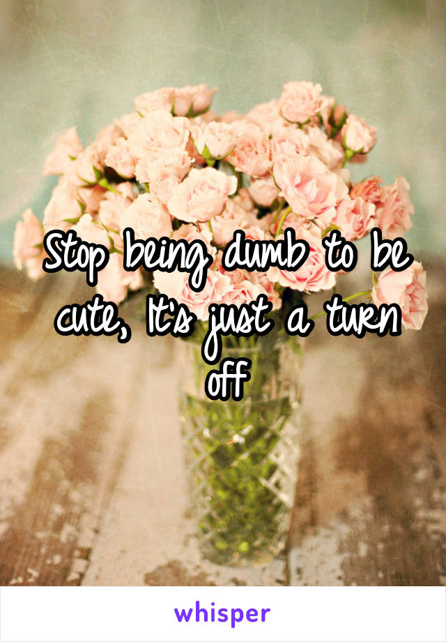 Stop being dumb to be cute, It's just a turn off