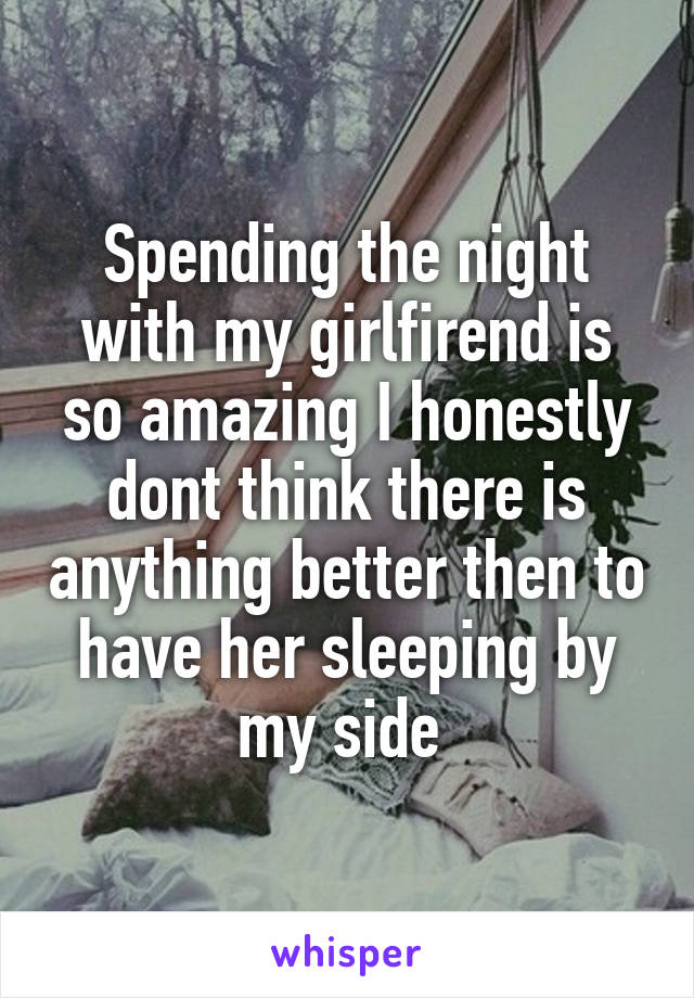 Spending the night with my girlfirend is so amazing I honestly dont think there is anything better then to have her sleeping by my side 