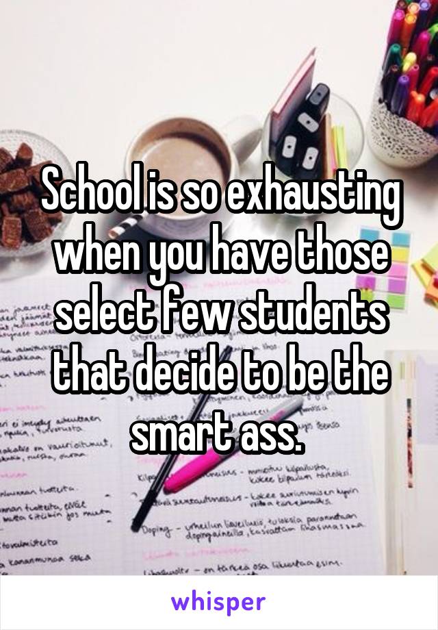 School is so exhausting when you have those select few students that decide to be the smart ass. 