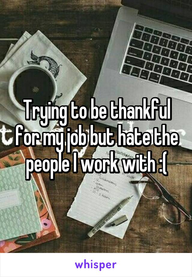 Trying to be thankful for my job but hate the people I work with :(