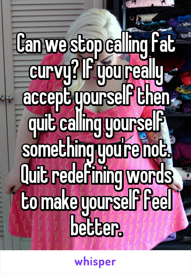 Can we stop calling fat curvy? If you really accept yourself then quit calling yourself something you're not. Quit redefining words to make yourself feel better.
