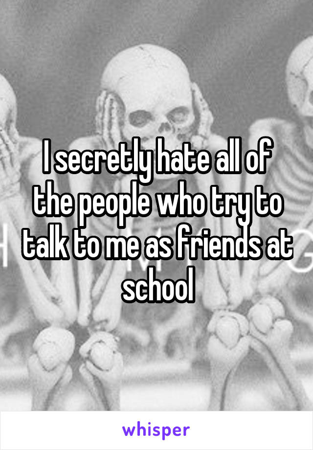 I secretly hate all of the people who try to talk to me as friends at school