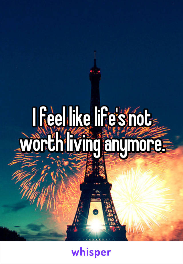 I feel like life's not worth living anymore.