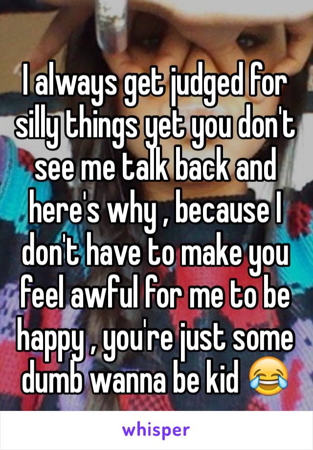 I always get judged for silly things yet you don't see me talk back and here's why , because I don't have to make you feel awful for me to be happy , you're just some dumb wanna be kid 😂