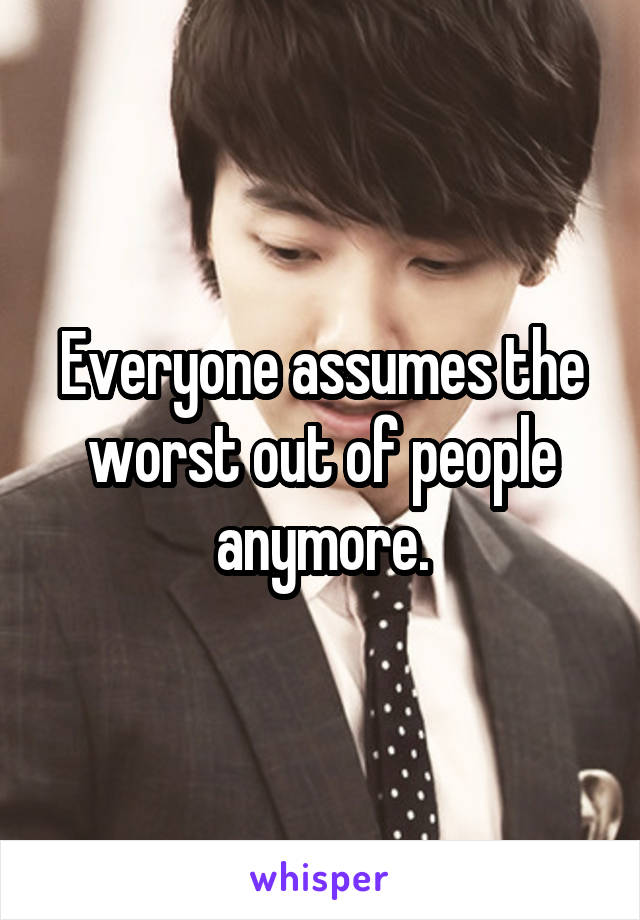 Everyone assumes the worst out of people anymore.