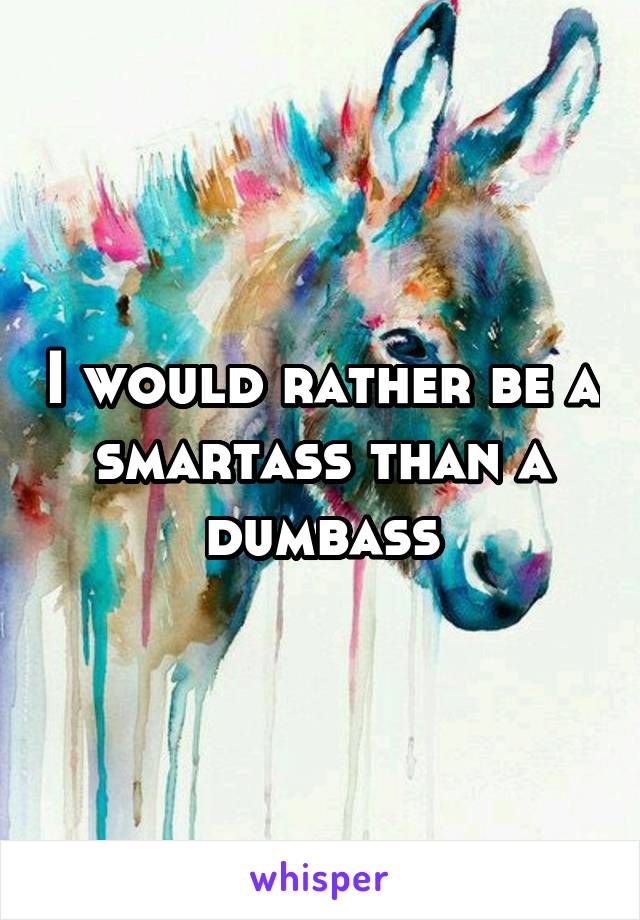 I would rather be a smartass than a dumbass