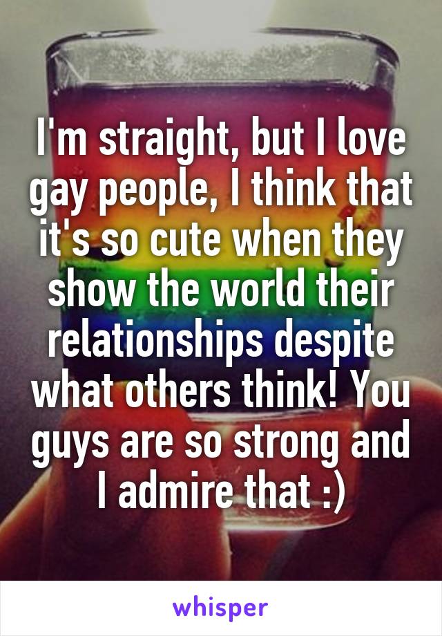 I'm straight, but I love gay people, I think that it's so cute when they show the world their relationships despite what others think! You guys are so strong and I admire that :)