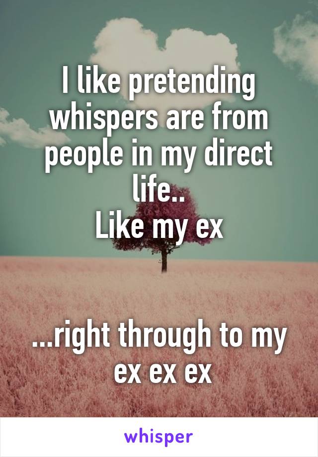 I like pretending whispers are from people in my direct life..
Like my ex


...right through to my  ex ex ex