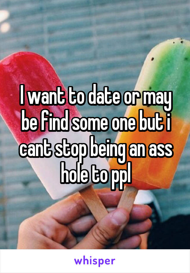 I want to date or may be find some one but i cant stop being an ass hole to ppl