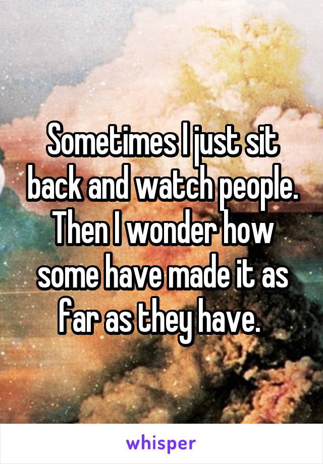 Sometimes I just sit back and watch people. Then I wonder how some have made it as far as they have. 