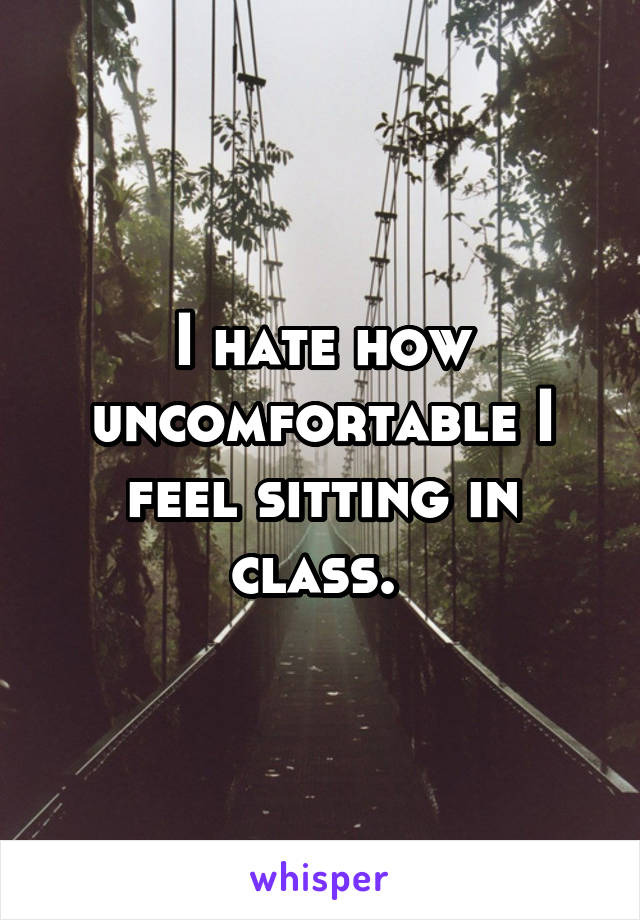 I hate how uncomfortable I feel sitting in class. 