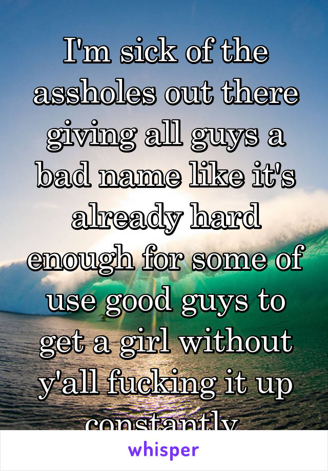 I'm sick of the assholes out there giving all guys a bad name like it's already hard enough for some of use good guys to get a girl without y'all fucking it up constantly.