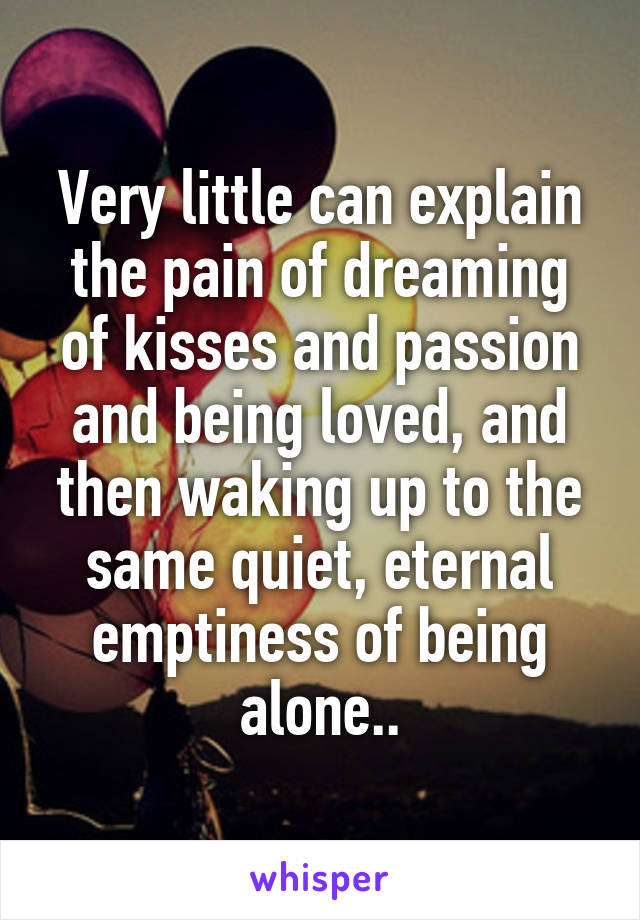 Very little can explain the pain of dreaming of kisses and passion and being loved, and then waking up to the same quiet, eternal emptiness of being alone..