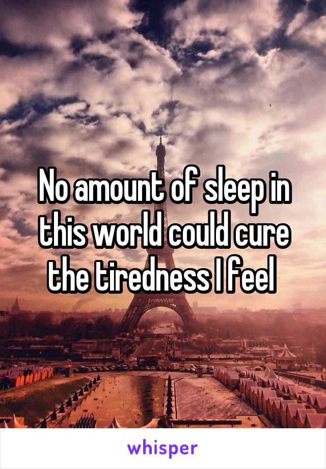 No amount of sleep in this world could cure the tiredness I feel 