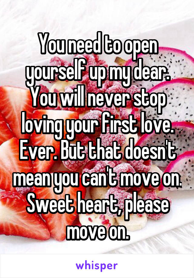 You need to open yourself up my dear. You will never stop loving your first love. Ever. But that doesn't mean you can't move on. Sweet heart, please move on.
