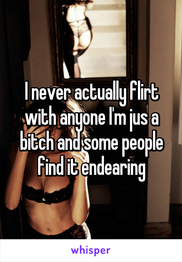 I never actually flirt with anyone I'm jus a bitch and some people find it endearing