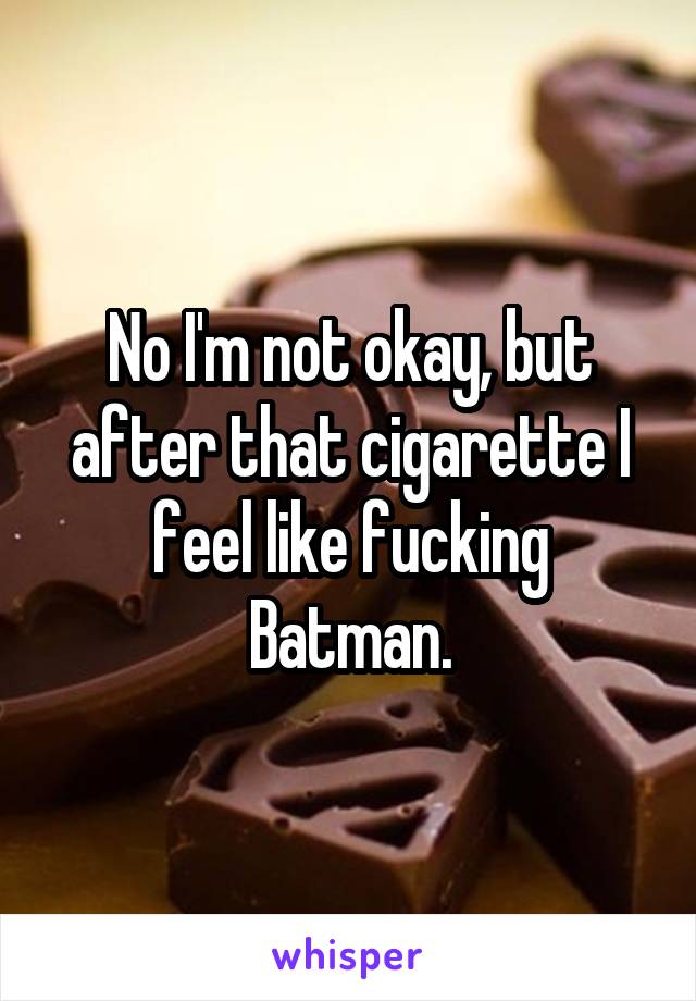 No I'm not okay, but after that cigarette I feel like fucking Batman.