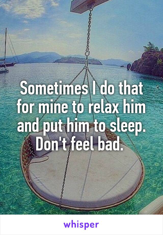 Sometimes I do that for mine to relax him and put him to sleep. Don't feel bad. 