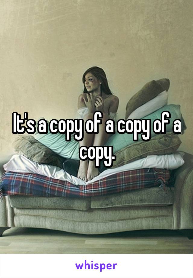It's a copy of a copy of a copy.