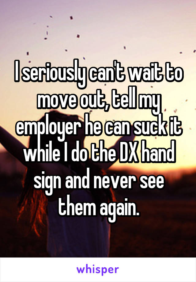 I seriously can't wait to move out, tell my employer he can suck it while I do the DX hand sign and never see them again.