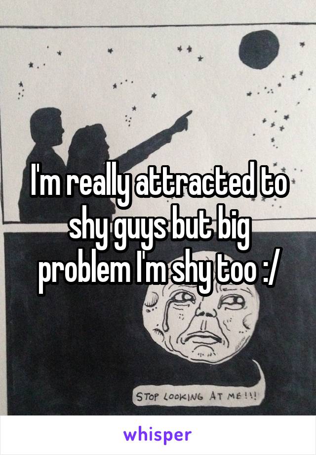 I'm really attracted to shy guys but big problem I'm shy too :/