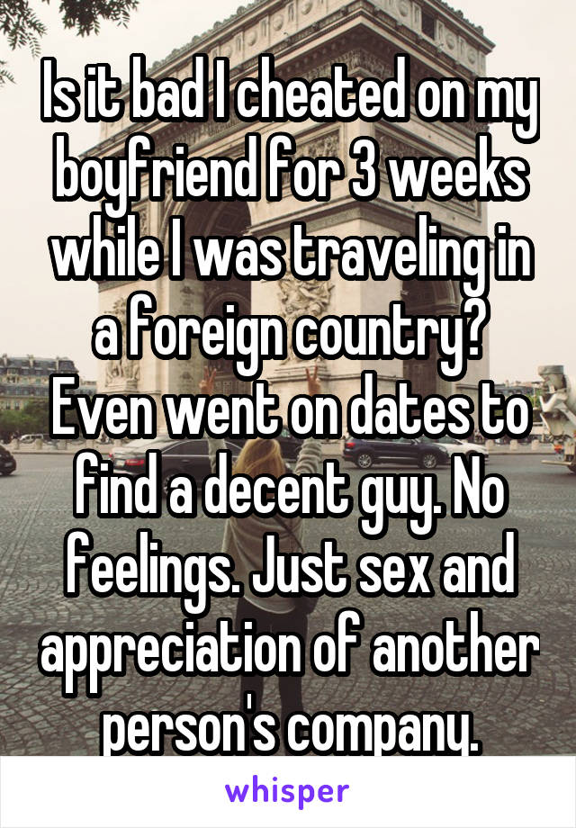 Is it bad I cheated on my boyfriend for 3 weeks while I was traveling in a foreign country? Even went on dates to find a decent guy. No feelings. Just sex and appreciation of another person's company.