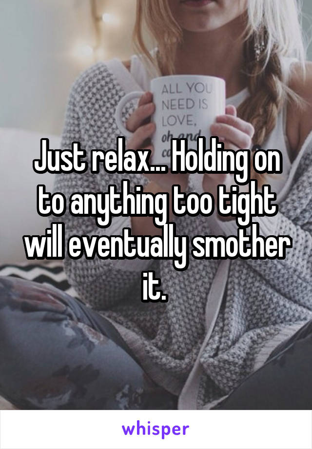 Just relax... Holding on to anything too tight will eventually smother it. 