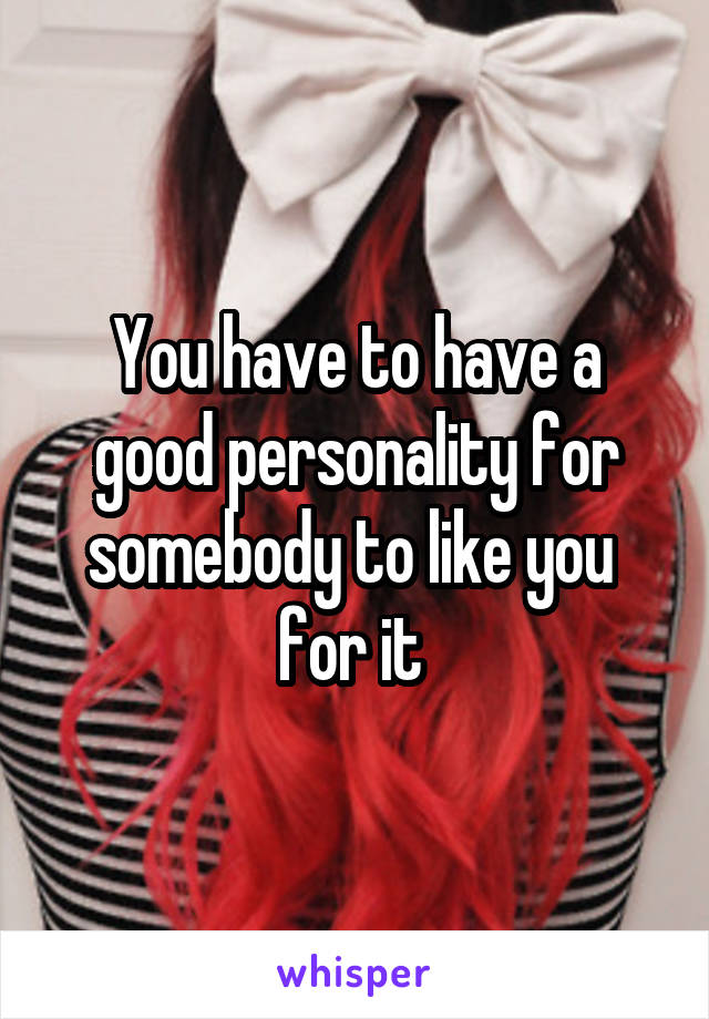 You have to have a good personality for somebody to like you 
for it 