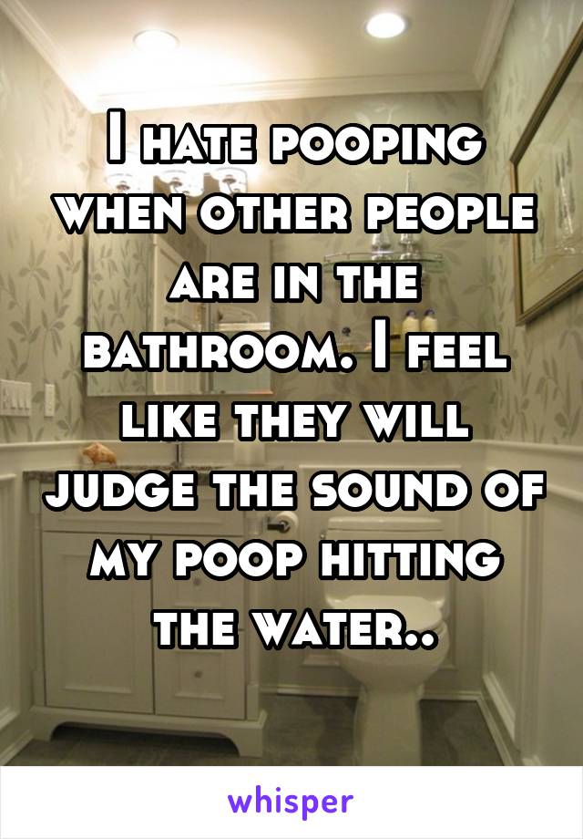 I hate pooping when other people are in the bathroom. I feel like they will judge the sound of my poop hitting the water..
