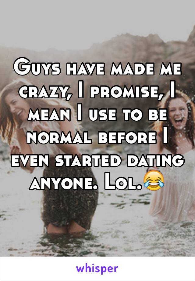 Guys have made me crazy, I promise, I mean I use to be normal before I even started dating anyone. Lol.😂