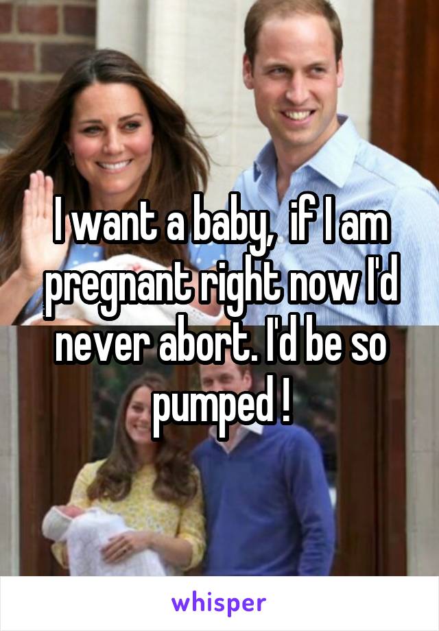 I want a baby,  if I am pregnant right now I'd never abort. I'd be so pumped !