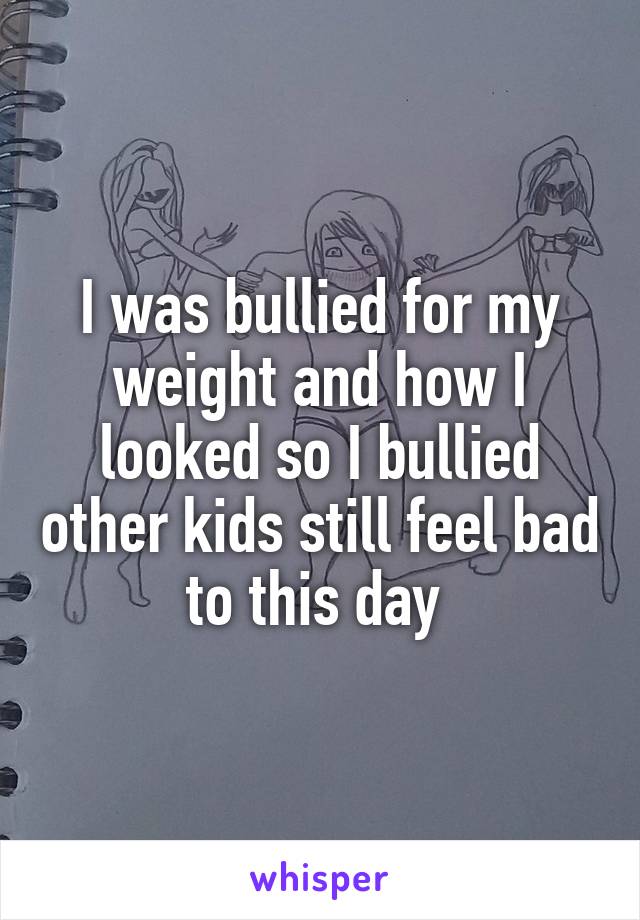 I was bullied for my weight and how I looked so I bullied other kids still feel bad to this day 
