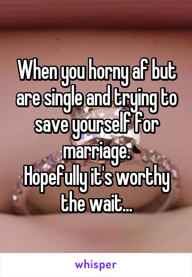 When you horny af but are single and trying to save yourself for marriage.
Hopefully it's worthy the wait...