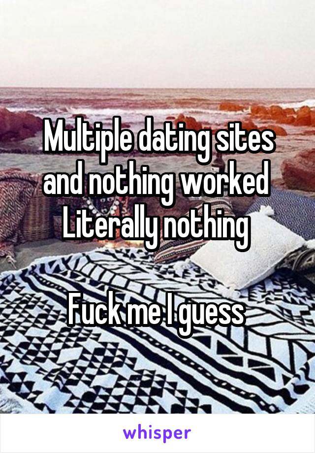 Multiple dating sites and nothing worked 
Literally nothing 

Fuck me I guess 