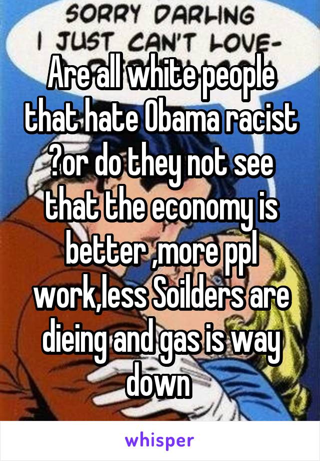 Are all white people that hate Obama racist ?or do they not see that the economy is better ,more ppl work,less Soilders are dieing and gas is way down 
