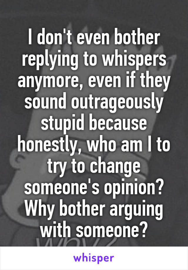I don't even bother replying to whispers anymore, even if they sound outrageously stupid because honestly, who am I to try to change someone's opinion? Why bother arguing with someone?