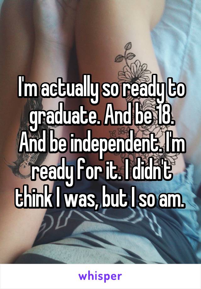 I'm actually so ready to graduate. And be 18. And be independent. I'm ready for it. I didn't think I was, but I so am. 