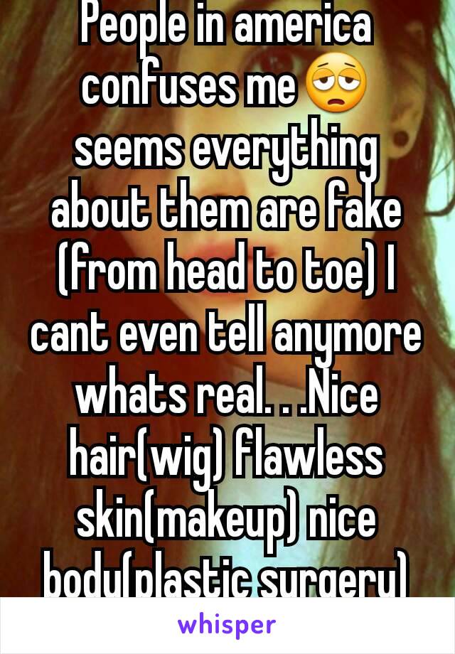 People in america confuses me😩seems everything about them are fake (from head to toe) I cant even tell anymore whats real. . .Nice hair(wig) flawless skin(makeup) nice body(plastic surgery) and etc